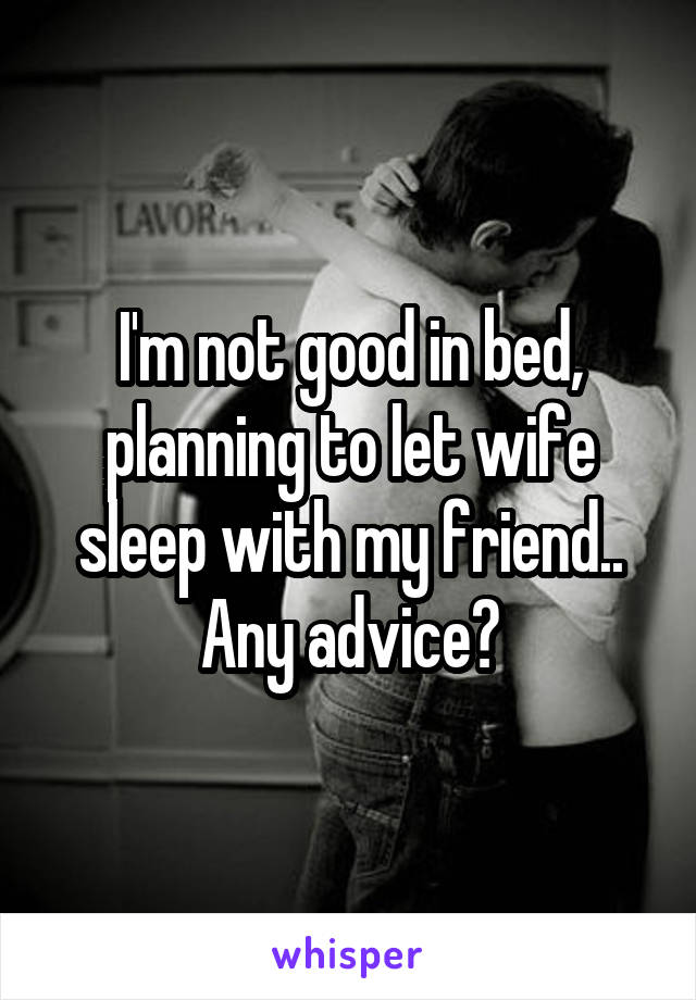 I'm not good in bed, planning to let wife sleep with my friend.. Any advice?