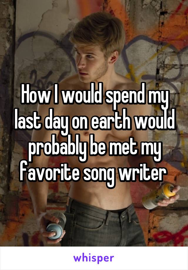 How I would spend my last day on earth would probably be met my favorite song writer 