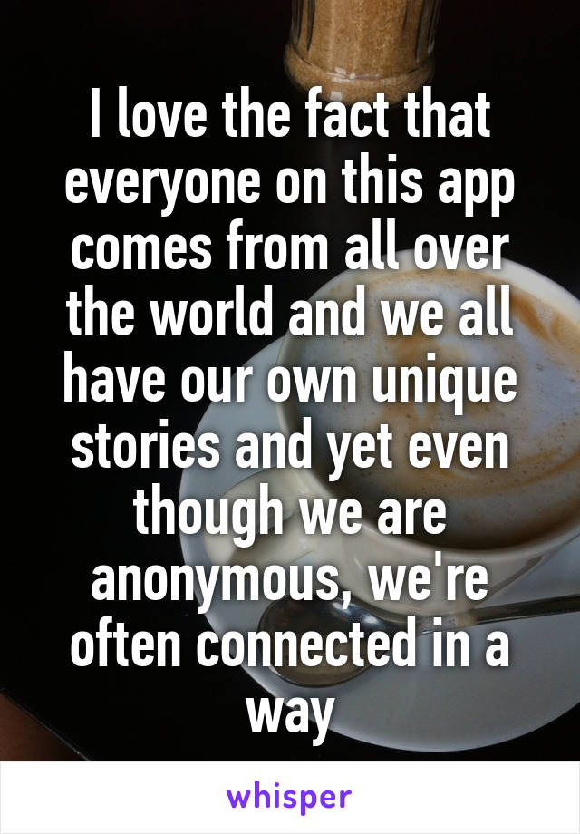 I love the fact that everyone on this app comes from all over the world and we all have our own unique stories and yet even though we are anonymous, we're often connected in a way