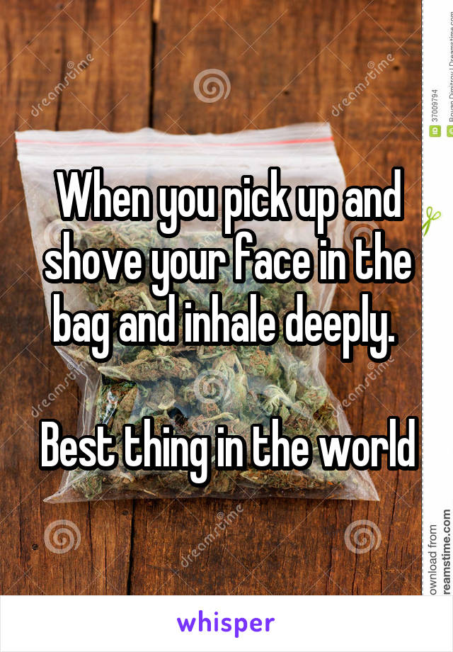 When you pick up and shove your face in the bag and inhale deeply. 

Best thing in the world