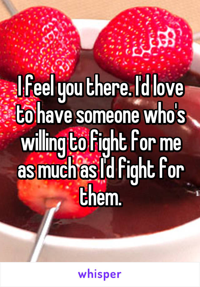 I feel you there. I'd love to have someone who's willing to fight for me as much as I'd fight for them.