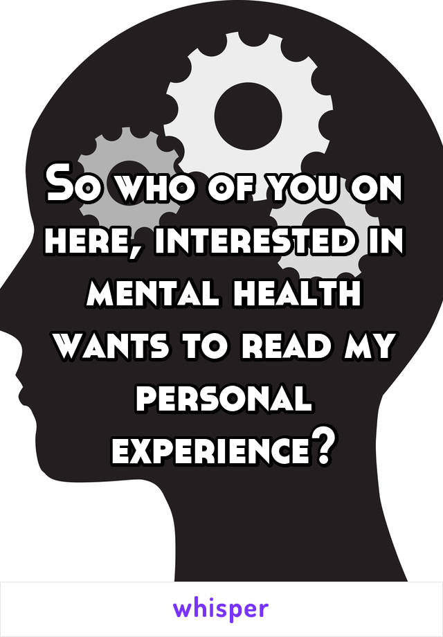 So who of you on here, interested in mental health wants to read my personal experience?