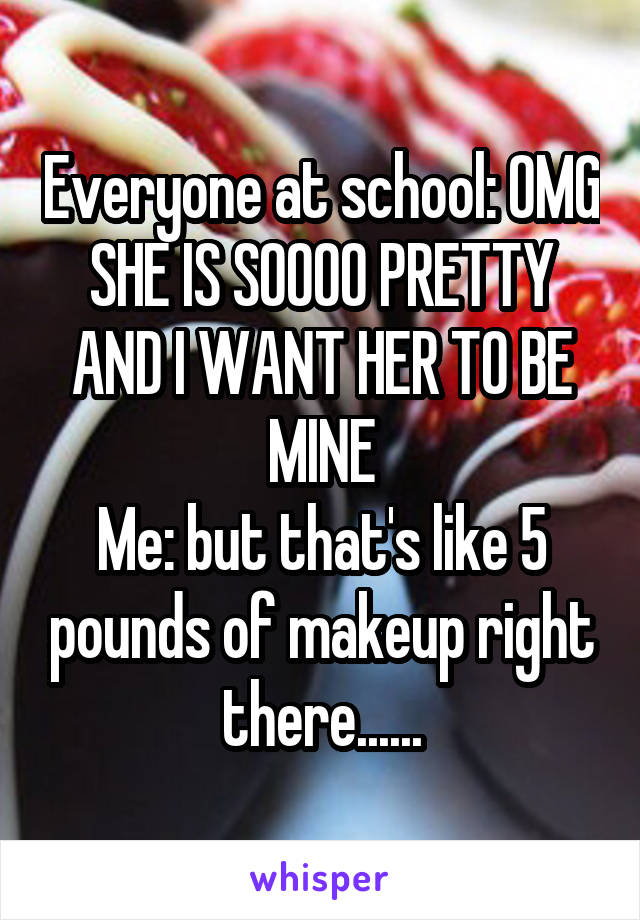 Everyone at school: OMG SHE IS SOOOO PRETTY AND I WANT HER TO BE MINE
Me: but that's like 5 pounds of makeup right there......