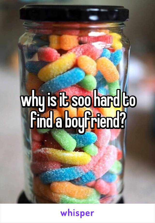 why is it soo hard to find a boyfriend?