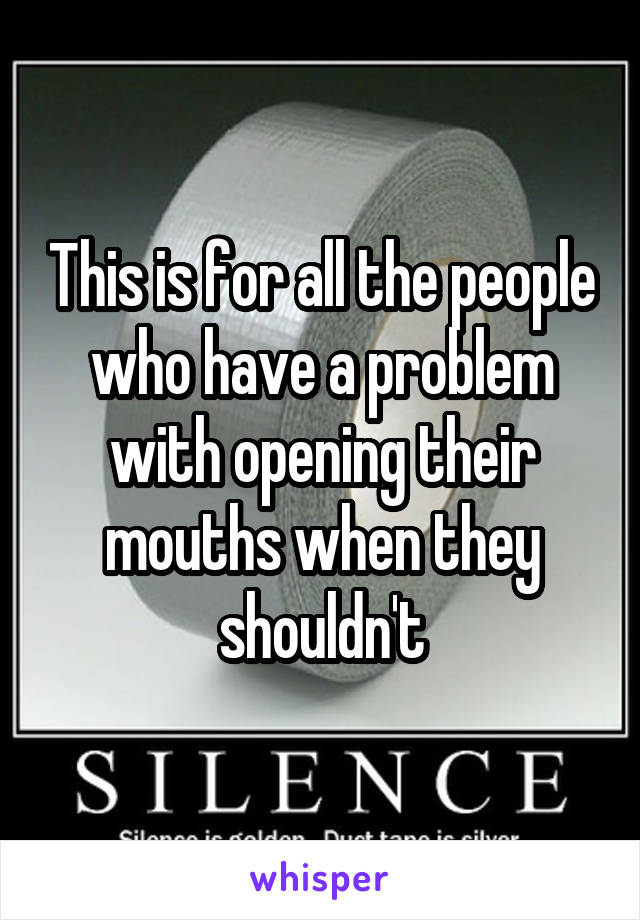 This is for all the people who have a problem with opening their mouths when they shouldn't