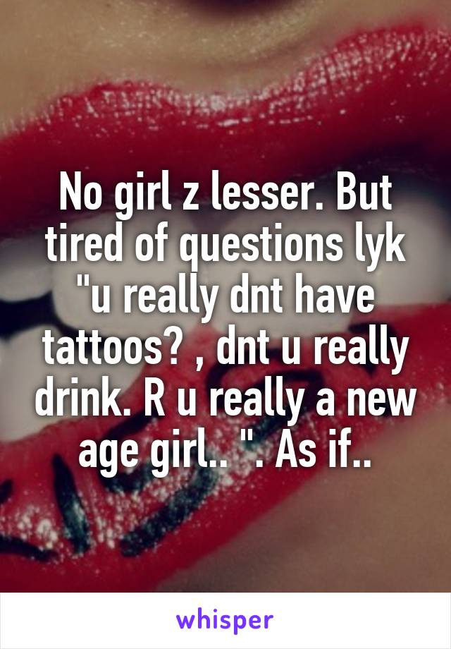 No girl z lesser. But tired of questions lyk "u really dnt have tattoos? , dnt u really drink. R u really a new age girl.. ". As if..