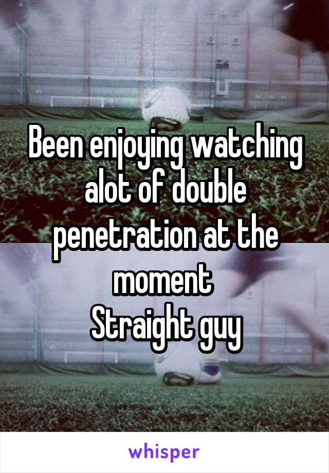 Been enjoying watching alot of double penetration at the moment 
Straight guy