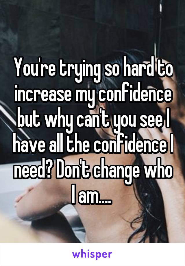 You're trying so hard to increase my confidence but why can't you see I have all the confidence I need? Don't change who I am.... 