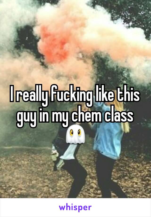 I really fucking like this guy in my chem class 👻