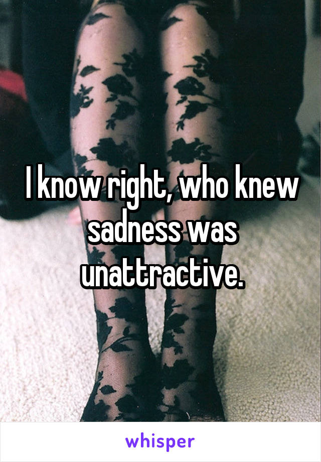 I know right, who knew sadness was unattractive.