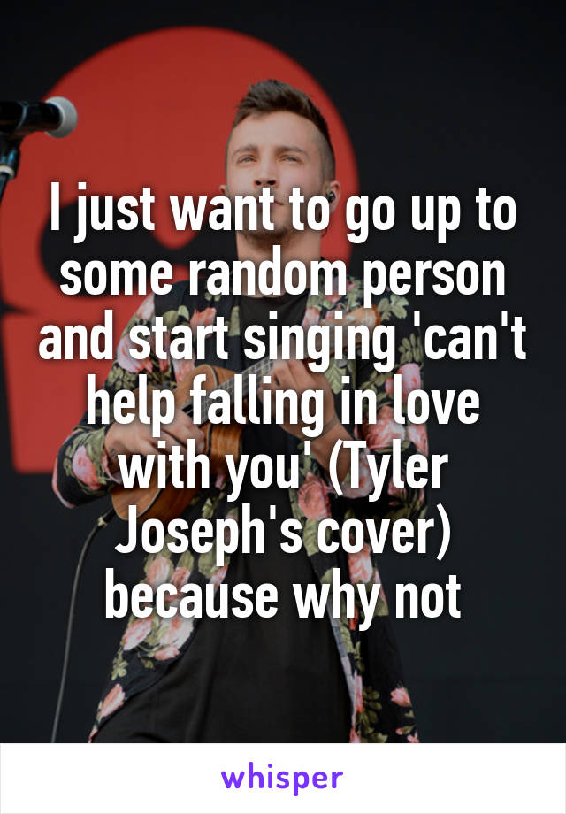 I just want to go up to some random person and start singing 'can't help falling in love with you' (Tyler Joseph's cover) because why not