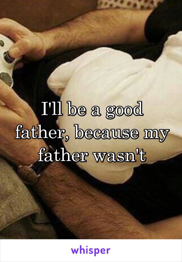 I'll be a good father, because my father wasn't