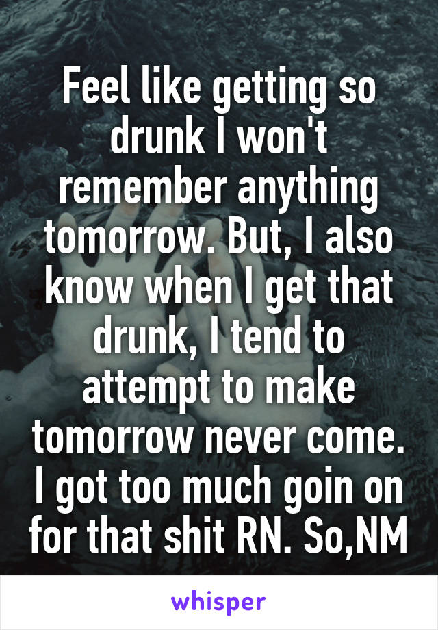 Feel like getting so drunk I won't remember anything tomorrow. But, I also know when I get that drunk, I tend to attempt to make tomorrow never come. I got too much goin on for that shit RN. So,NM