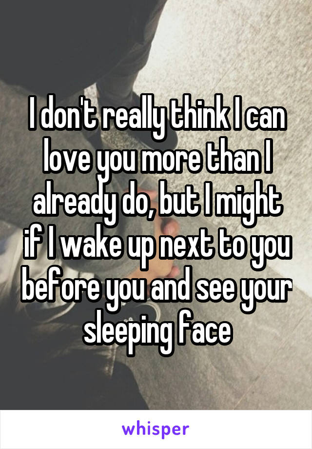 I don't really think I can love you more than I already do, but I might if I wake up next to you before you and see your sleeping face