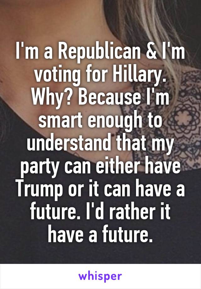 I'm a Republican & I'm voting for Hillary. Why? Because I'm smart enough to understand that my party can either have Trump or it can have a future. I'd rather it have a future.