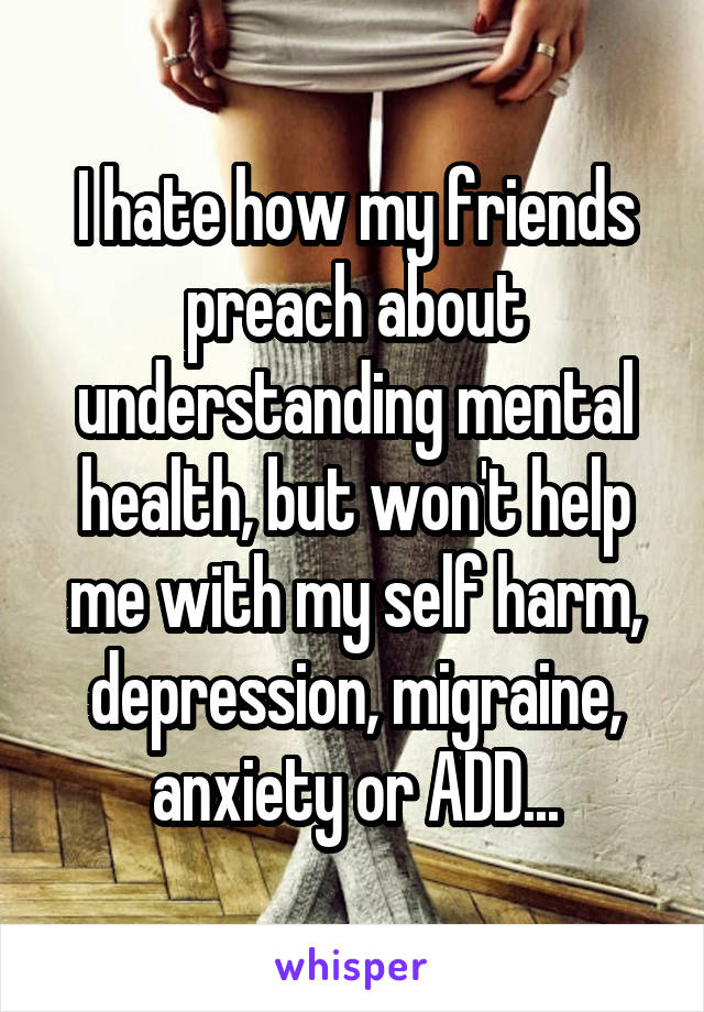 I hate how my friends preach about understanding mental health, but won't help me with my self harm, depression, migraine, anxiety or ADD...