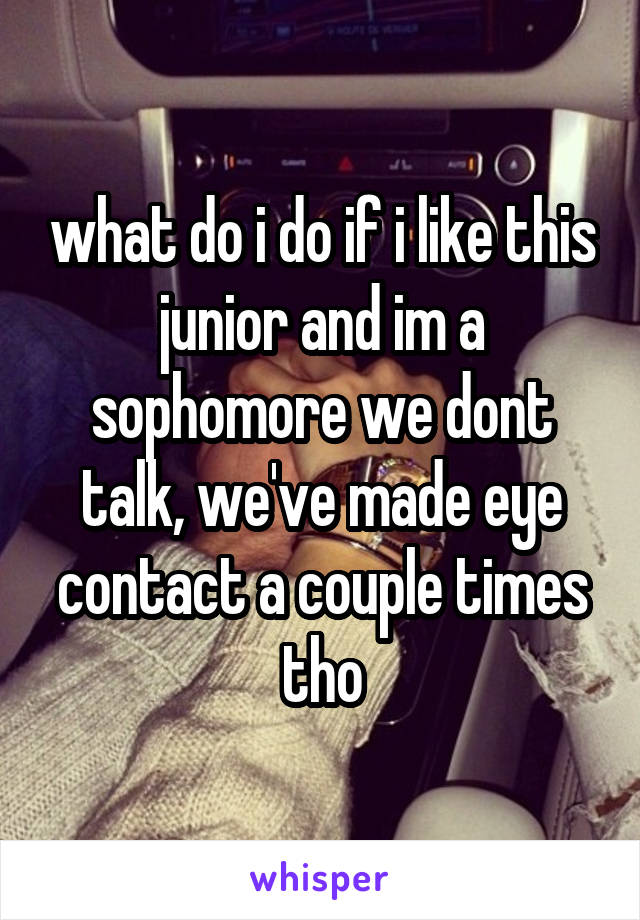 what do i do if i like this junior and im a sophomore we dont talk, we've made eye contact a couple times tho