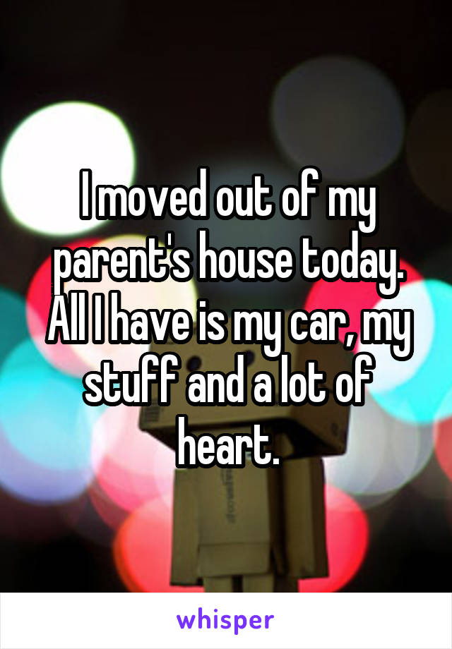 I moved out of my parent's house today.
All I have is my car, my stuff and a lot of heart.