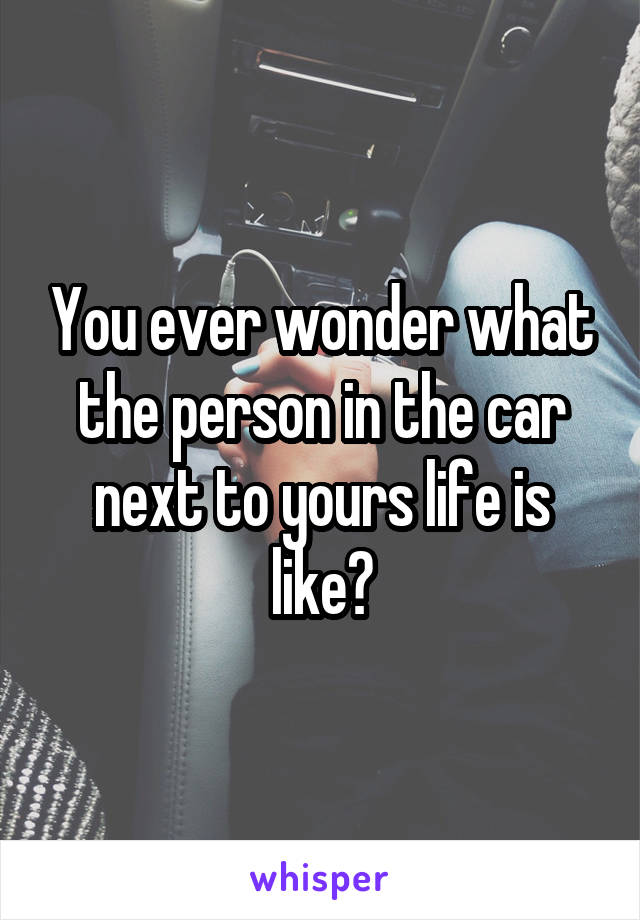 You ever wonder what the person in the car next to yours life is like?