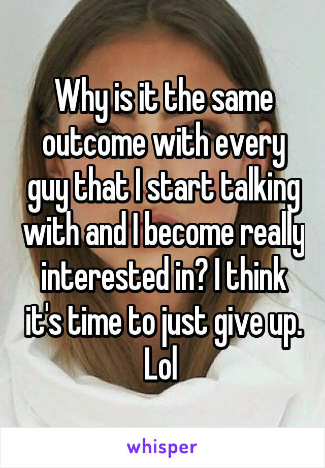 Why is it the same outcome with every guy that I start talking with and I become really interested in? I think it's time to just give up. Lol 