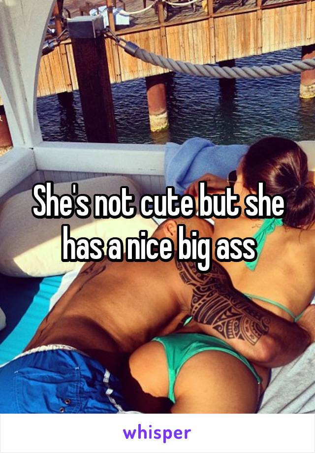 She's not cute but she has a nice big ass