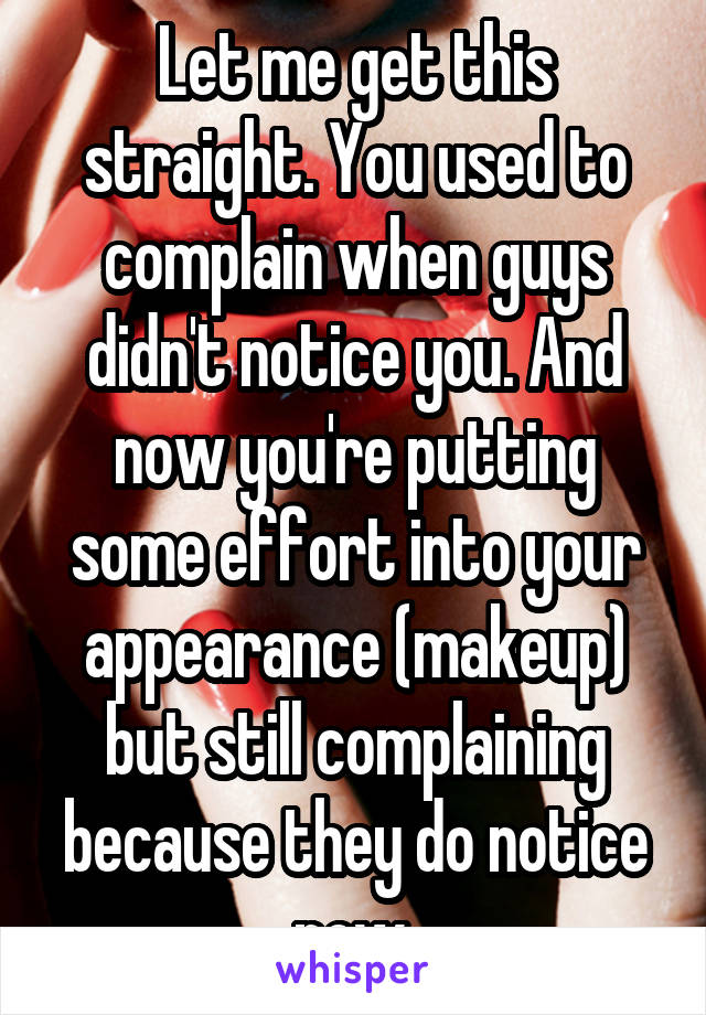 Let me get this straight. You used to complain when guys didn't notice you. And now you're putting some effort into your appearance (makeup) but still complaining because they do notice now.