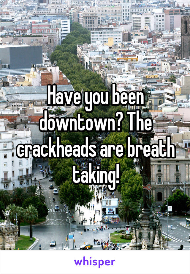 Have you been downtown? The crackheads are breath taking!