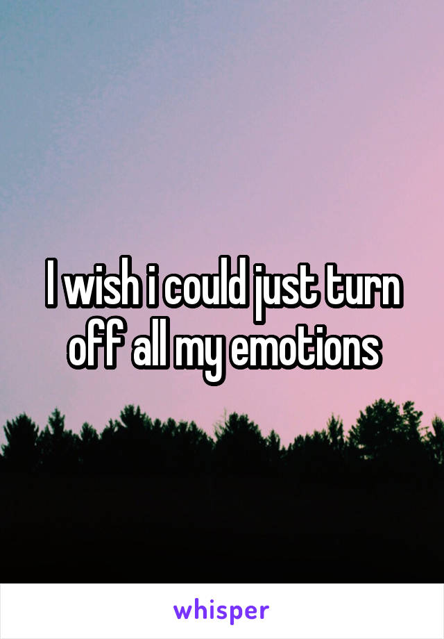 I wish i could just turn off all my emotions