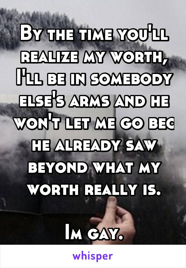 By the time you'll realize my worth, I'll be in somebody else's arms and he won't let me go bec he already saw beyond what my worth really is.

Im gay.