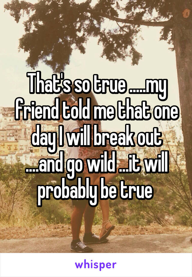That's so true .....my friend told me that one day I will break out ....and go wild ...it will probably be true 
