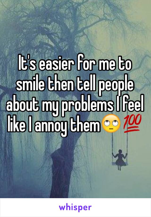 It's easier for me to smile then tell people about my problems I feel like I annoy them🙄💯