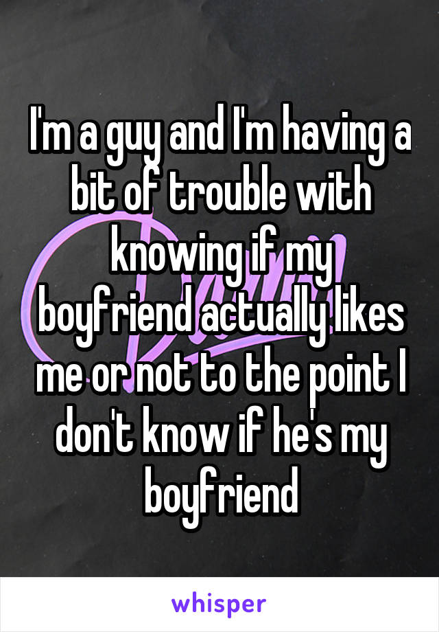 I'm a guy and I'm having a bit of trouble with knowing if my boyfriend actually likes me or not to the point I don't know if he's my boyfriend