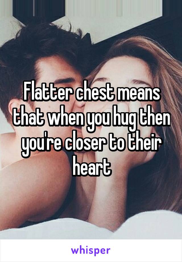 Flatter chest means that when you hug then you're closer to their heart