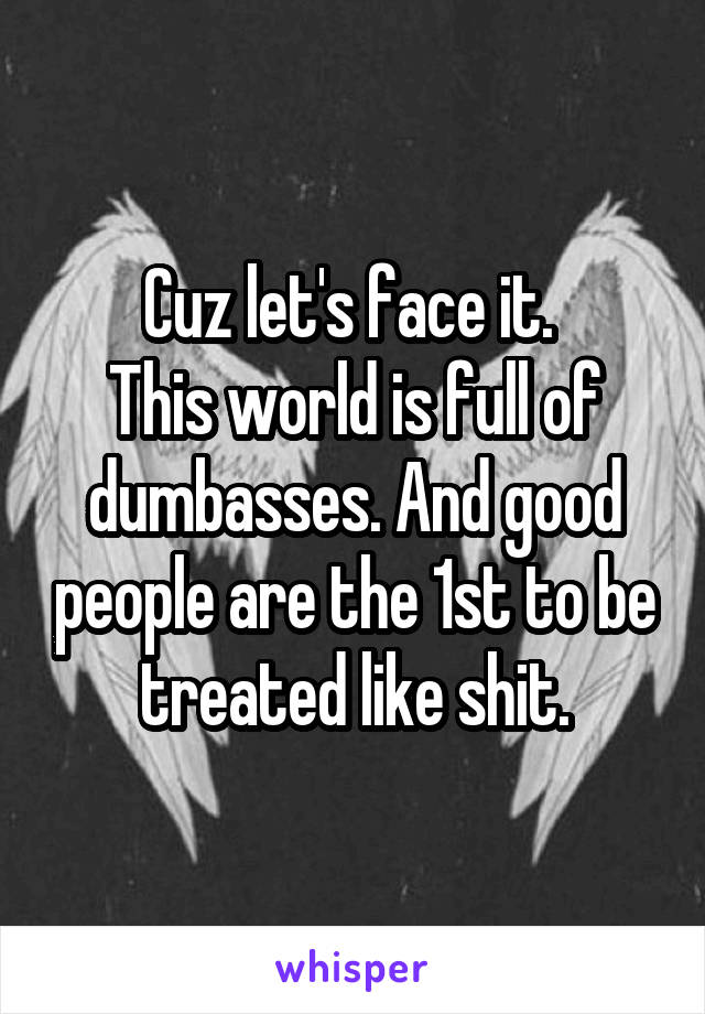 Cuz let's face it. 
This world is full of dumbasses. And good people are the 1st to be treated like shit.