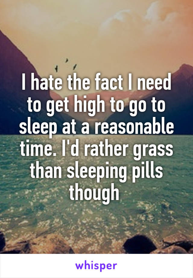 I hate the fact I need to get high to go to sleep at a reasonable time. I'd rather grass than sleeping pills though 