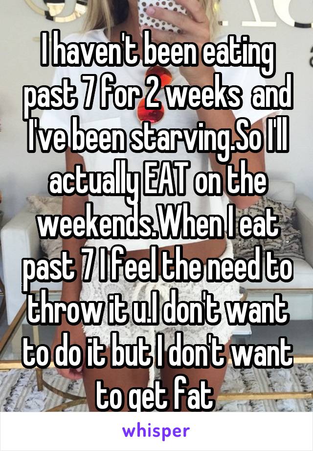 I haven't been eating past 7 for 2 weeks  and I've been starving.So I'll actually EAT on the weekends.When I eat past 7 I feel the need to throw it u.I don't want to do it but I don't want to get fat 