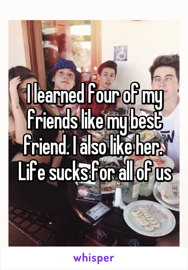 I learned four of my friends like my best friend. I also like her. 
Life sucks for all of us