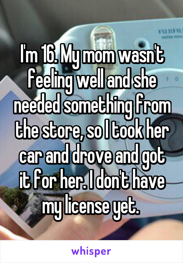 I'm 16. My mom wasn't feeling well and she needed something from the store, so I took her car and drove and got it for her. I don't have my license yet. 