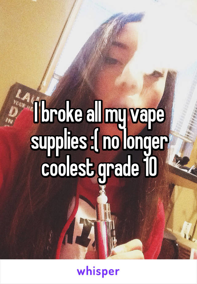 I broke all my vape supplies :( no longer coolest grade 10