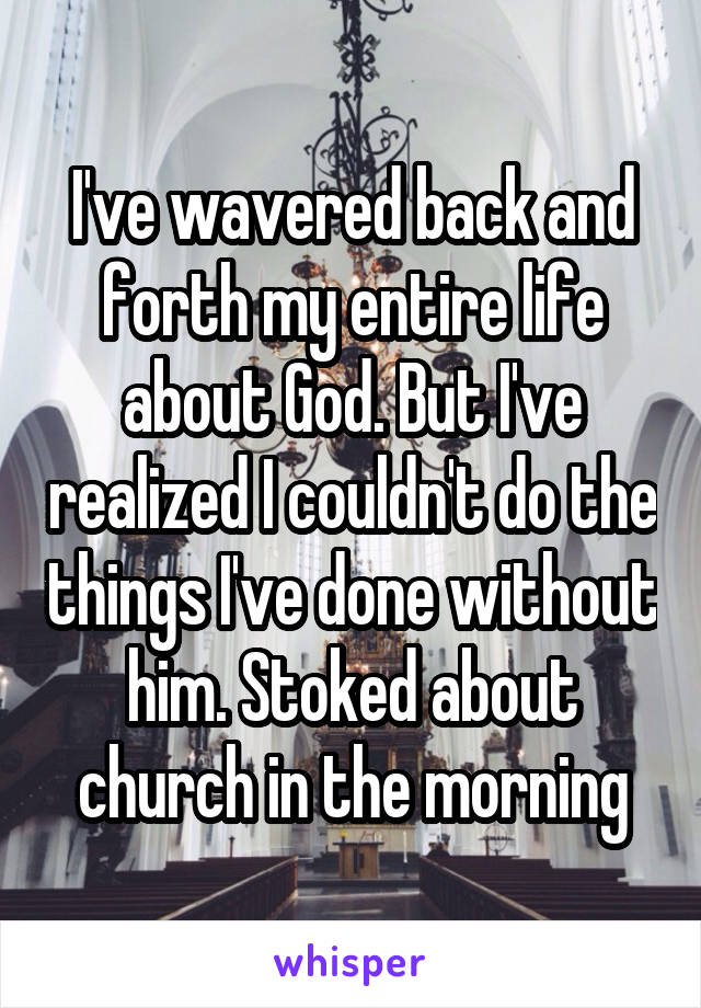 I've wavered back and forth my entire life about God. But I've realized I couldn't do the things I've done without him. Stoked about church in the morning