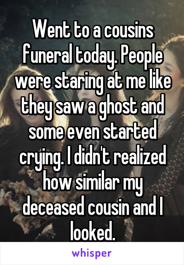 Went to a cousins funeral today. People were staring at me like they saw a ghost and some even started crying. I didn't realized how similar my deceased cousin and I looked.