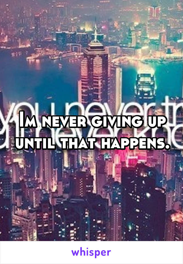 Im never giving up until that happens.