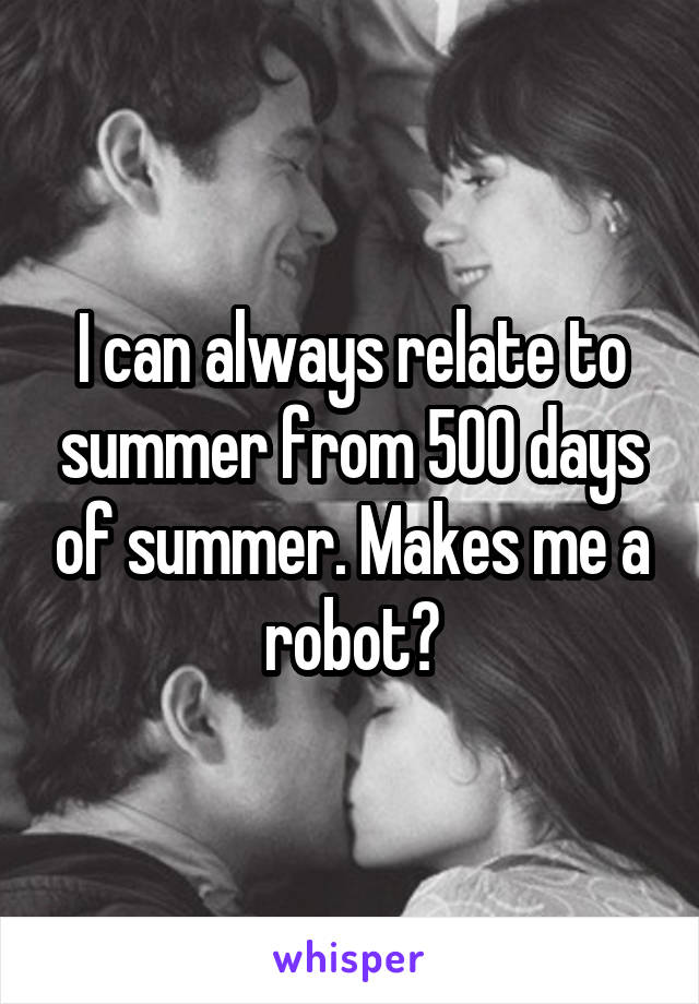 I can always relate to summer from 500 days of summer. Makes me a robot?