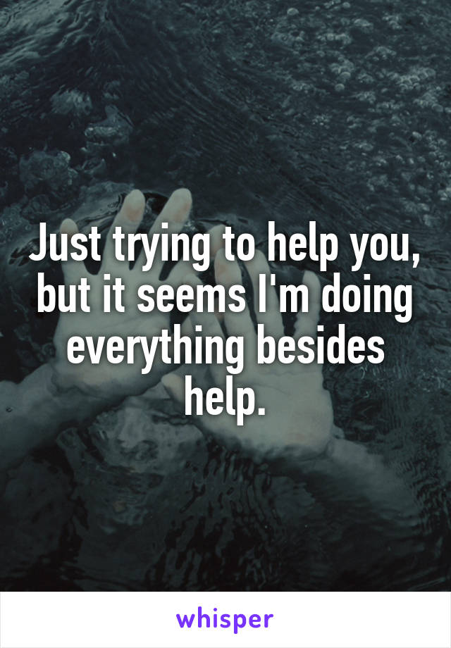 Just trying to help you, but it seems I'm doing everything besides help.