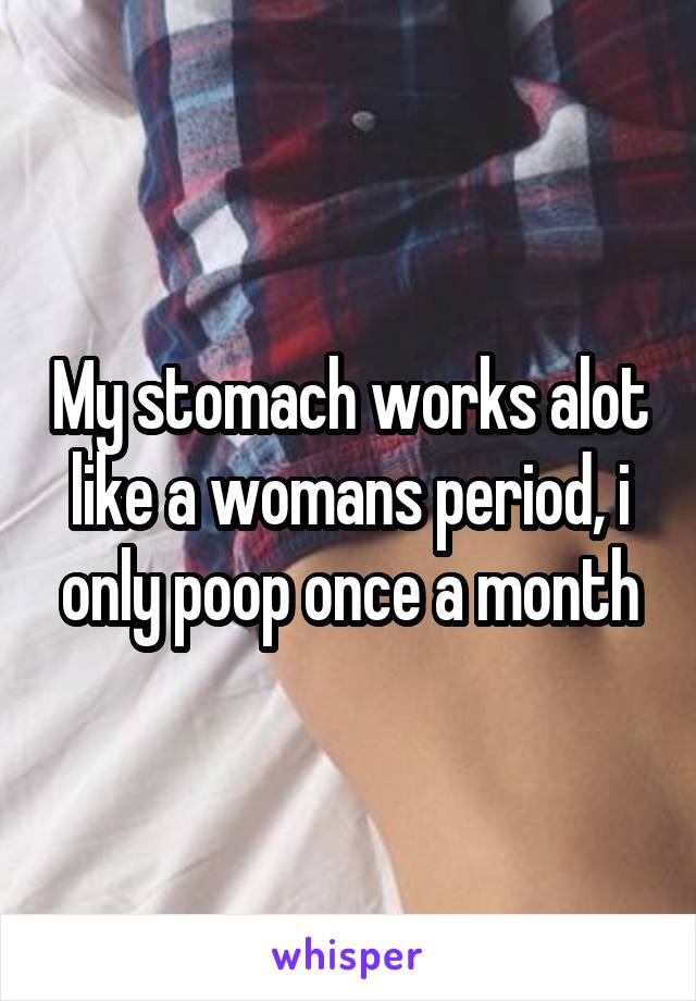 My stomach works alot like a womans period, i only poop once a month