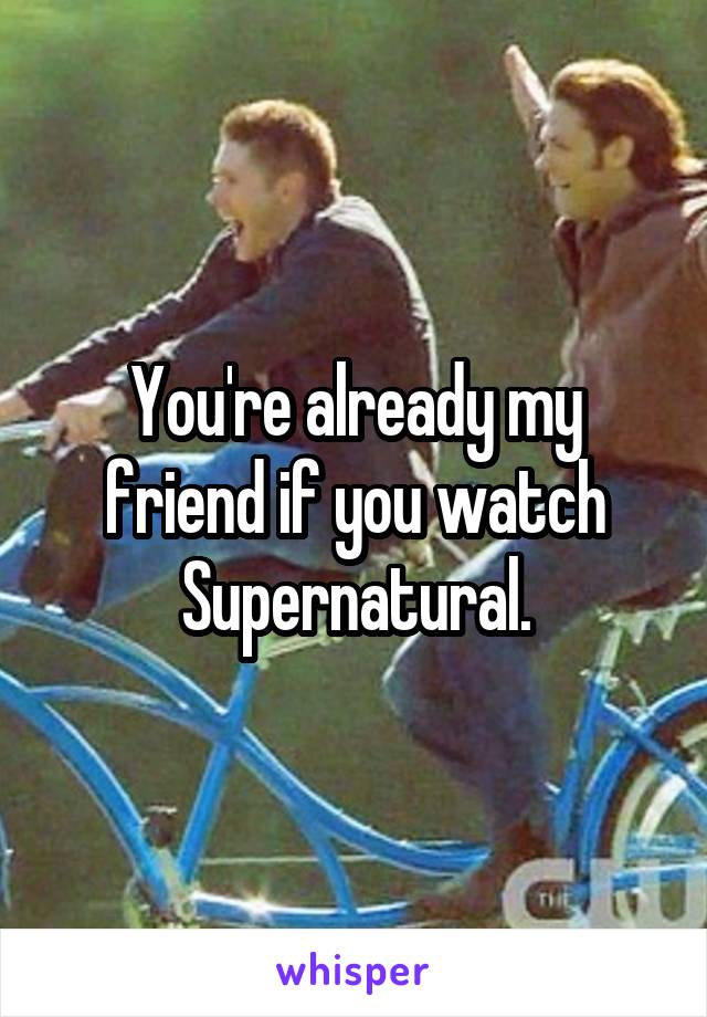 You're already my friend if you watch Supernatural.