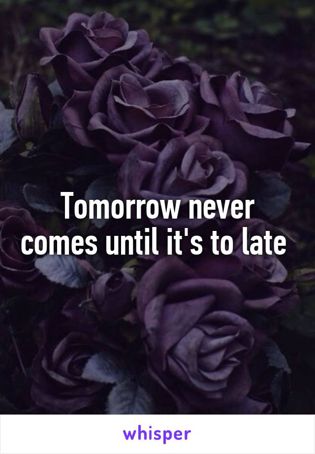 Tomorrow never comes until it's to late 