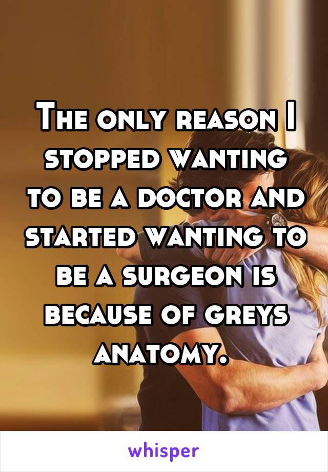 The only reason I stopped wanting to be a doctor and started wanting to be a surgeon is because of greys anatomy. 