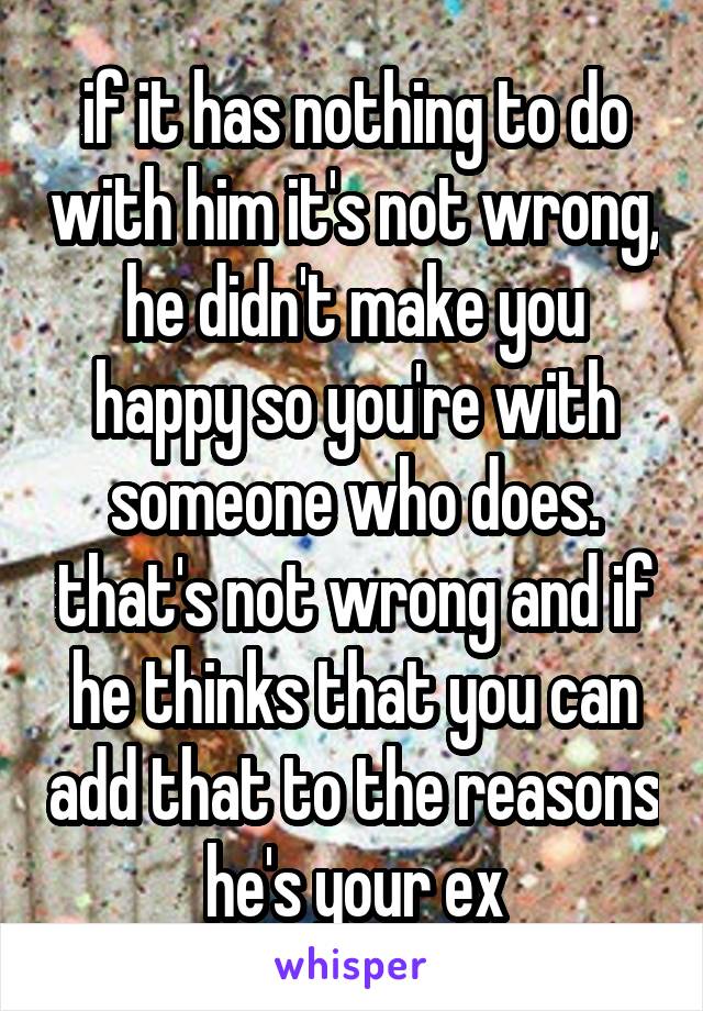 if it has nothing to do with him it's not wrong, he didn't make you happy so you're with someone who does. that's not wrong and if he thinks that you can add that to the reasons he's your ex