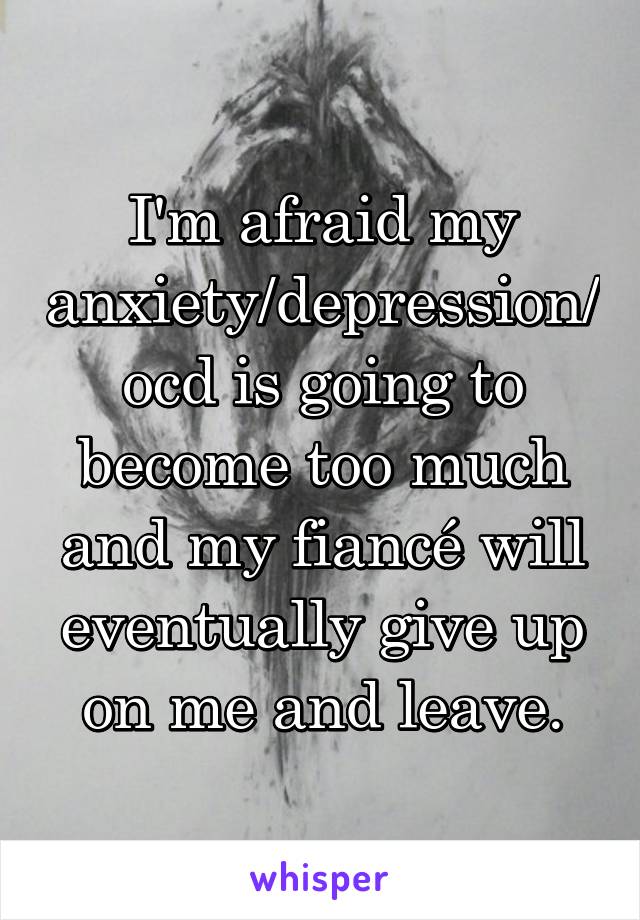 I'm afraid my anxiety/depression/ocd is going to become too much and my fiancé will eventually give up on me and leave.